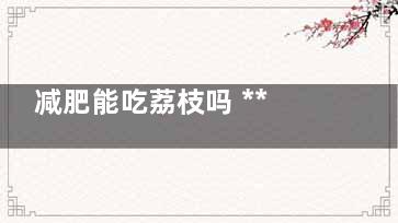 减肥能吃荔枝吗 ***近在减肥能吃荔枝吗(减肥能吃荔枝吗会胖吗)